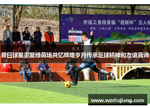 昔日球星重聚绿茵场共忆辉煌岁月传承足球精神和友谊真谛