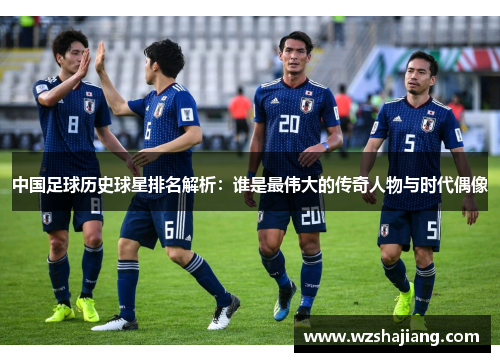 中国足球历史球星排名解析：谁是最伟大的传奇人物与时代偶像