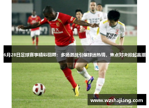 6月28日足球赛事精彩回顾：多场激战引爆球迷热情，焦点对决掀起高潮